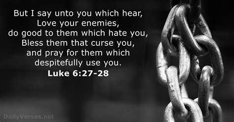 <strong>27</strong> But I say unto you which hear, Love your enemies, do good to them which hate you, <strong>28</strong> Bless them that curse you, and pray for them which despitefully use you. . Luke 6 27 28 kjv